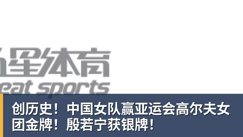 米兰体育创历史！中国女队赢亚运会高尔夫女团金牌！殷若宁获银牌！