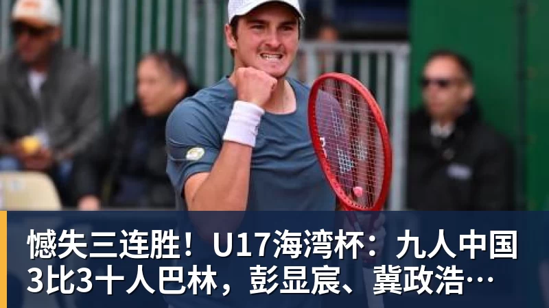 憾失三连胜！U17海湾杯：九人中国3比3十人巴林，彭显宸、冀政浩染红，杨宸硕世界波