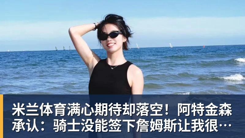 米兰体育满心期待却落空！阿特金森承认：骑士没能签下詹姆斯让我很沮丧
